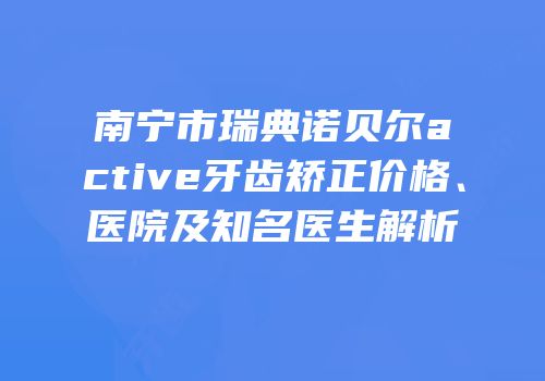 南宁市瑞典诺贝尔active牙齿矫正价格、医院及知名医生解析