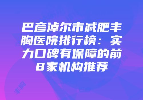 巴彦淖尔市减肥丰胸医院排行榜：实力口碑有保障的前8家机构推荐