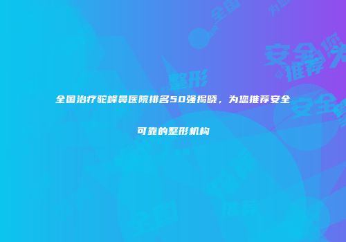 全国治疗驼峰鼻医院排名50强揭晓，为您推荐安全可靠的整形机构