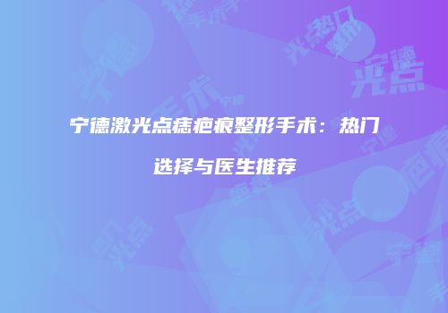 宁德激光点痣疤痕整形手术：热门选择与医生推荐