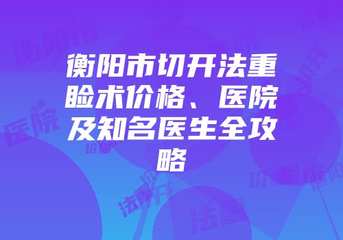 衡阳市切开法重睑术价格、医院及知名医生全攻略