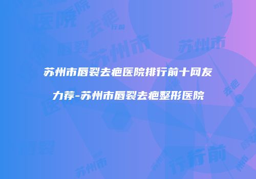 苏州市唇裂去疤医院排行前十网友力荐-苏州市唇裂去疤整形医院