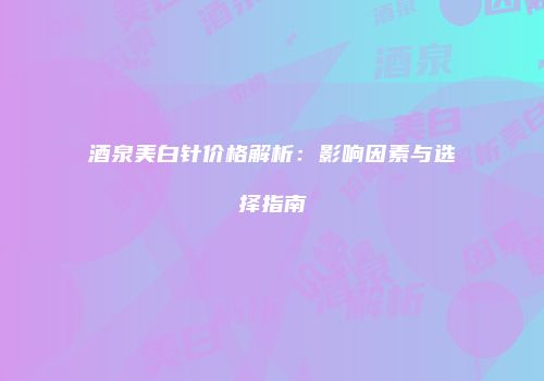 酒泉美白针价格解析：影响因素与选择指南