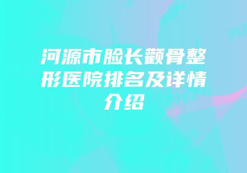 河源市脸长颧骨整形医院排名及详情介绍