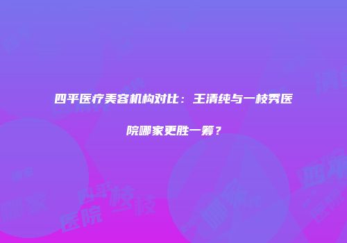 四平医疗美容机构对比：王清纯与一枝秀医院哪家更胜一筹？