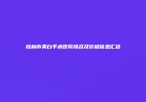 桂林市美白手术医院排名及价格信息汇总