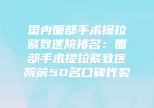 国内面部手术提拉紧致医院排名：面部手术提拉紧致医院前50名口碑炸裂