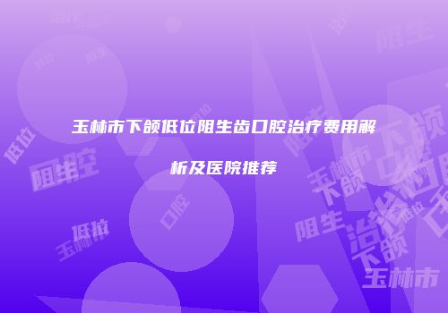 玉林市下颌低位阻生齿口腔治疗费用解析及医院推荐