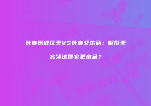 长春国健医美VS长春艾尔丽：整形美容领域哪家更出色？