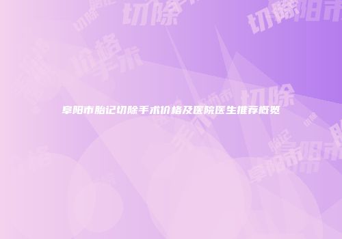 阜阳市胎记切除手术价格及医院医生推荐概览