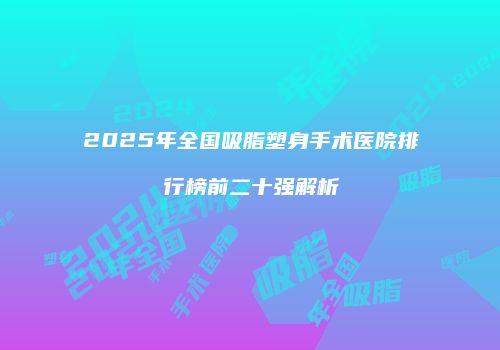 2025年全国吸脂塑身手术医院排行榜前二十强解析
