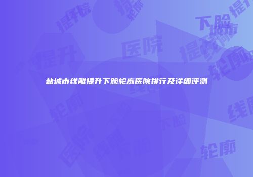 盐城市线雕提升下脸轮廓医院排行及详细评测