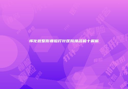 怀化微整形瘦脸打针医院排名前十解析