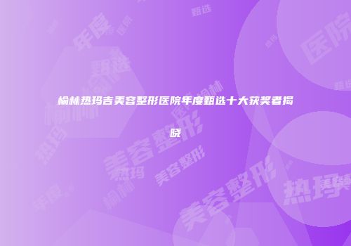 榆林热玛吉美容整形医院年度甄选十大获奖者揭晓