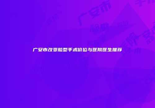 广安市改变脸型手术价位与医院医生推荐