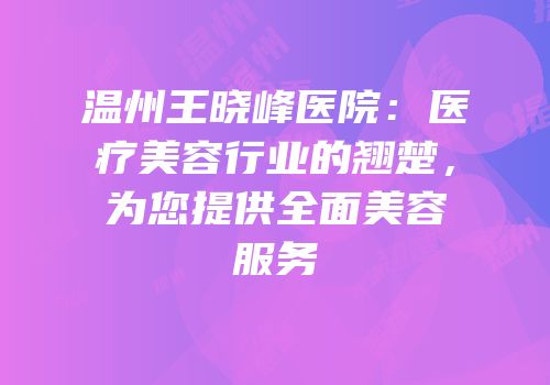 温州王晓峰医院：医疗美容行业的翘楚，为您提供全面美容服务