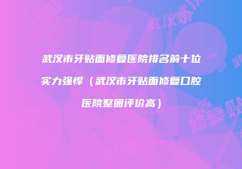 武汉市牙贴面修复医院排名前十位实力强悍（武汉市牙贴面修复口腔医院整圈评价高）