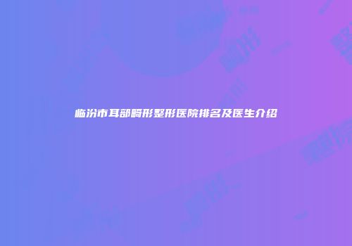 临汾市耳部畸形整形医院排名及医生介绍