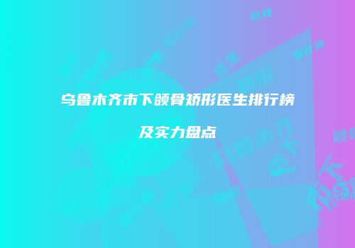 乌鲁木齐市下颌骨矫形医生排行榜及实力盘点
