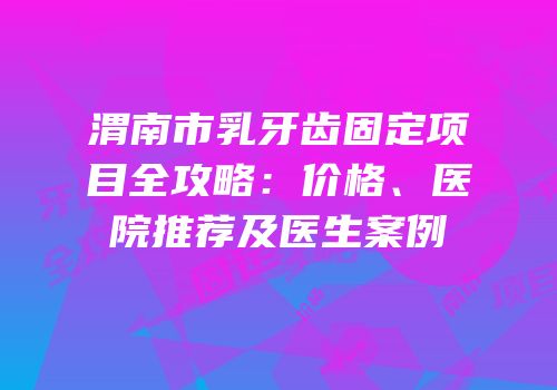 渭南市乳牙齿固定项目全攻略：价格、医院推荐及医生案例
