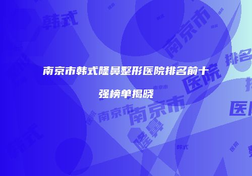 南京市韩式隆鼻整形医院排名前十强榜单揭晓