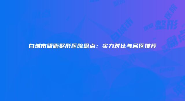 白城市吸脂整形医院盘点：实力对比与名医推荐