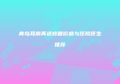 青岛耳廓再造修复价格与医院医生推荐