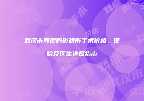 武汉市耳廓畸形矫形手术价格、医院及医生选择指南