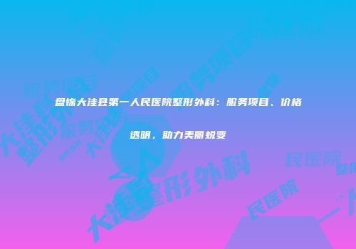 盘锦大洼县第一人民医院整形外科：服务项目、价格透明，助力美丽蜕变