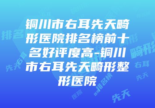 铜川市右耳先天畸形医院排名榜前十名好评度高-铜川市右耳先天畸形整形医院