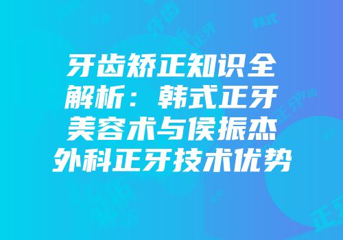 牙齿矫正知识全解析：韩式正牙美容术与侯振杰外科正牙技术优势