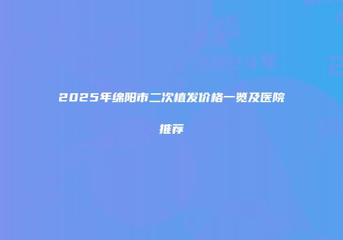 2025年绵阳市二次植发价格一览及医院推荐