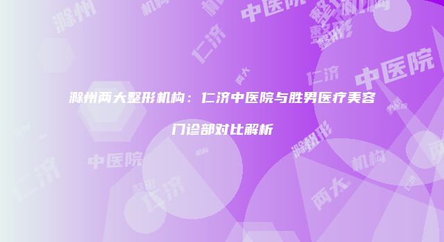 滁州两大整形机构：仁济中医院与胜男医疗美容门诊部对比解析