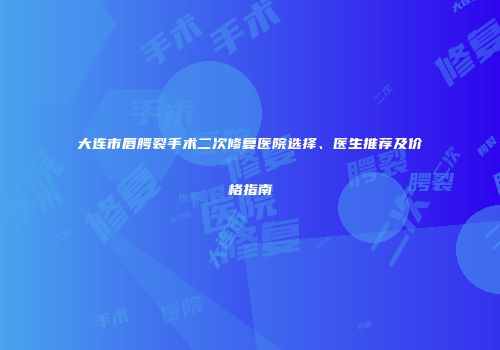 大连市唇腭裂手术二次修复医院选择、医生推荐及价格指南