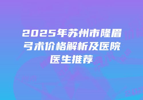 2025年苏州市隆眉弓术价格解析及医院医生推荐