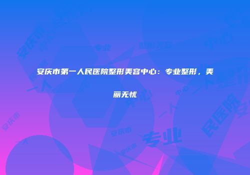 安庆市第一人民医院整形美容中心：专业整形，美丽无忧
