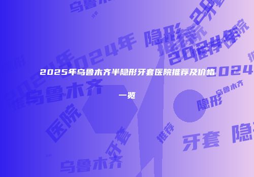 2025年乌鲁木齐半隐形牙套医院推荐及价格一览
