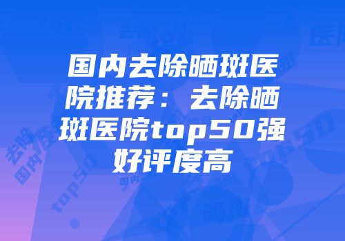 国内去除晒斑医院推荐：去除晒斑医院top50强好评度高