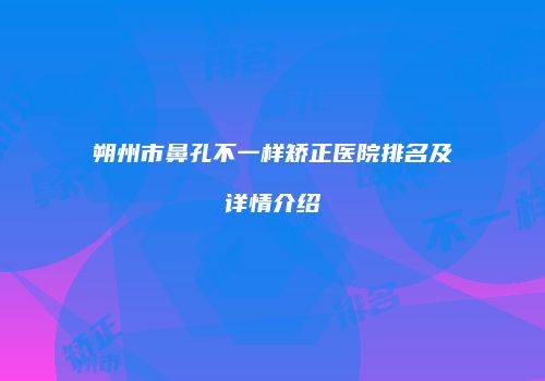 朔州市鼻孔不一样矫正医院排名及详情介绍
