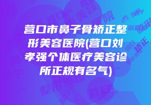营口市鼻子骨矫正整形美容医院(营口刘孝强个体医疗美容诊所正规有名气)