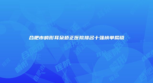 合肥市畸形耳朵矫正医院排名十强榜单揭晓