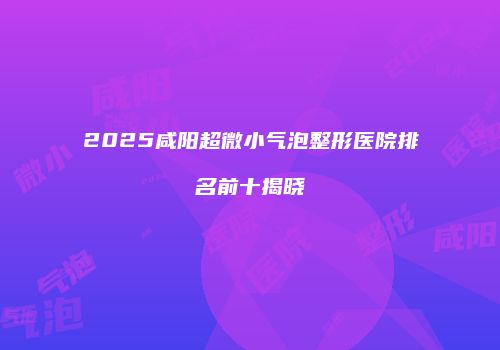 2025咸阳超微小气泡整形医院排名前十揭晓