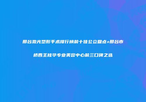 邢台激光塑形手术排行榜前十佳公立盘点+邢台市桥西王桂华专业美容中心前三口碑之选