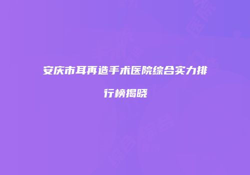 安庆市耳再造手术医院综合实力排行榜揭晓