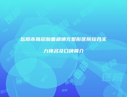 岳阳市玻尿酸面部填充整形医院综合实力排名及口碑简介