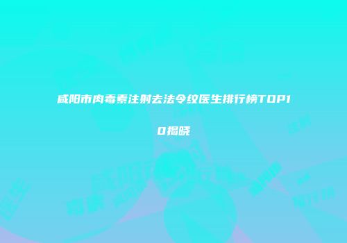 咸阳市肉毒素注射去法令纹医生排行榜TOP10揭晓