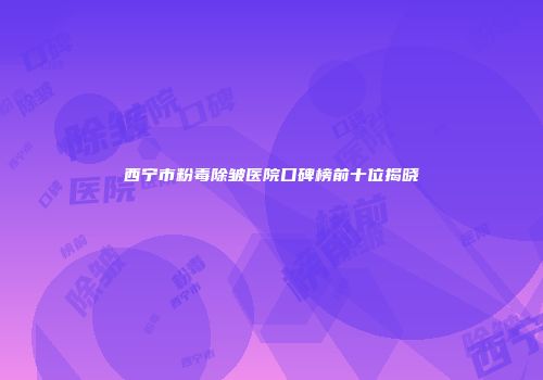 西宁市粉毒除皱医院口碑榜前十位揭晓