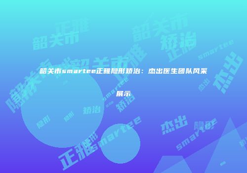 韶关市smartee正雅隐形矫治：杰出医生团队风采展示