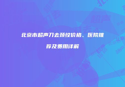 北京市超声刀去颈纹价格、医院推荐及费用详解