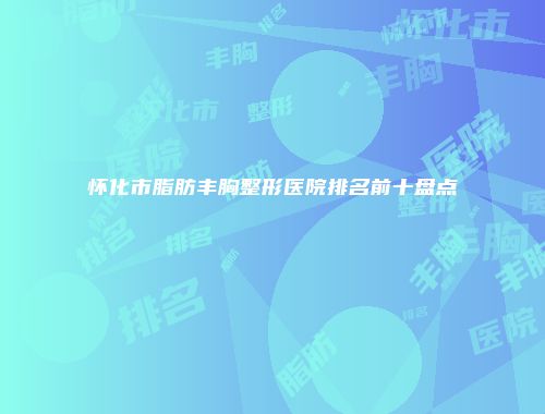 怀化市脂肪丰胸整形医院排名前十盘点